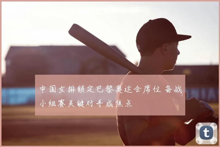 中国女排锁定巴黎奥运会席位 备战小组赛关键对手成焦点