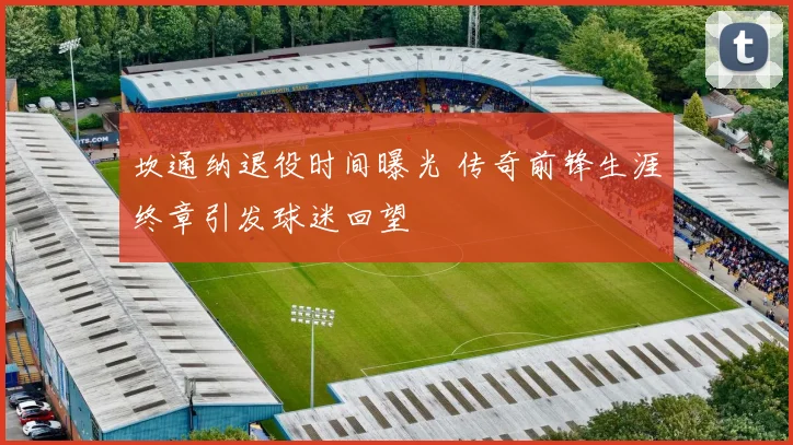 坎通纳退役时间曝光 传奇前锋生涯终章引发球迷回望