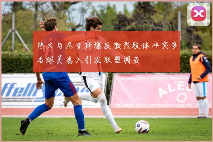 热火与尼克斯爆发激烈肢体冲突多名球员卷入引发联盟调查