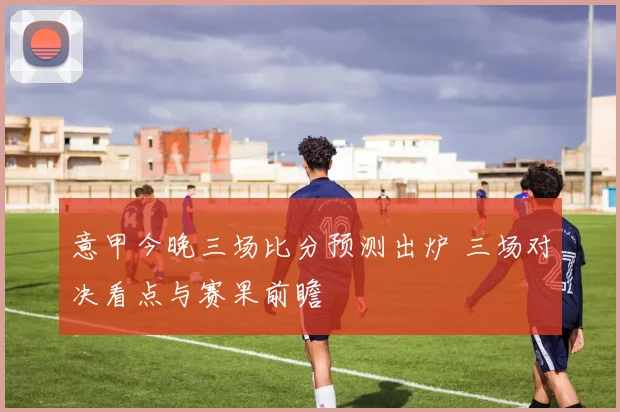 意甲今晚三场比分预测出炉 三场对决看点与赛果前瞻