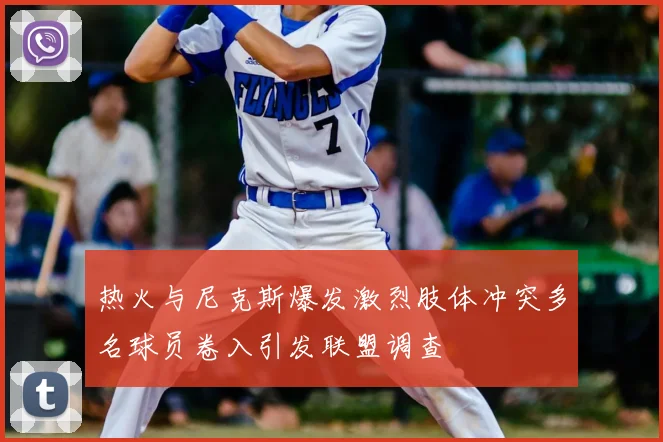 热火与尼克斯爆发激烈肢体冲突多名球员卷入引发联盟调查
