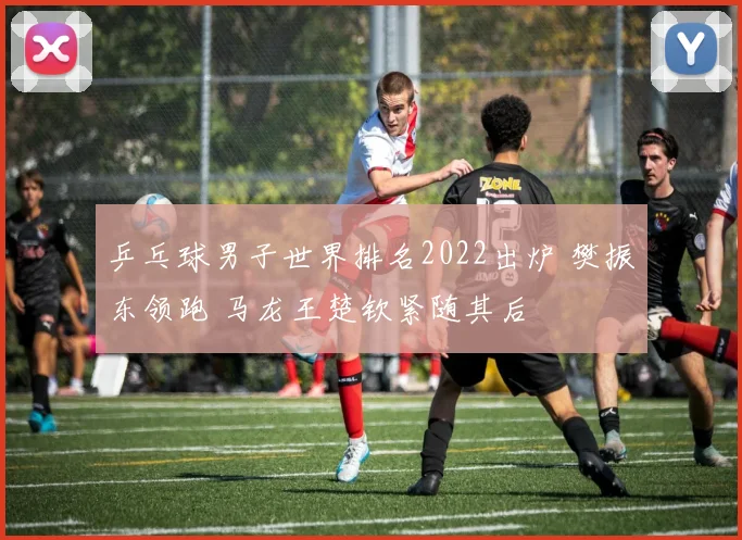 乒乓球男子世界排名2022出炉 樊振东领跑 马龙王楚钦紧随其后